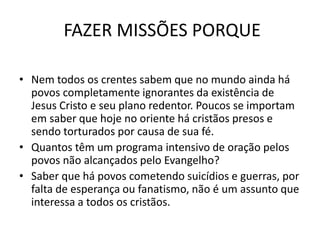 FAZER MISSÕES PORQUE
• Nem todos os crentes sabem que no mundo ainda há
povos completamente ignorantes da existência de
Jesus Cristo e seu plano redentor. Poucos se importam
em saber que hoje no oriente há cristãos presos e
sendo torturados por causa de sua fé.
• Quantos têm um programa intensivo de oração pelos
povos não alcançados pelo Evangelho?
• Saber que há povos cometendo suicídios e guerras, por
falta de esperança ou fanatismo, não é um assunto que
interessa a todos os cristãos.
 