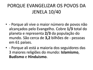 PORQUE EVANGELIZAR OS POVOS DA
JENELA 10/40
• - Porque ali vive o maior número de povos não
alcançados pelo Evangelho. Cobre 1/3 total do
planeta e representa 2/3 da população do
mundo. São cerca de 3,2 bilhões de - pessoas
em 61 países.
• - Porque ali está a maioria dos seguidores das
3 maiores religiões do mundo: Islamismo,
Budismo e Hinduismo.
 