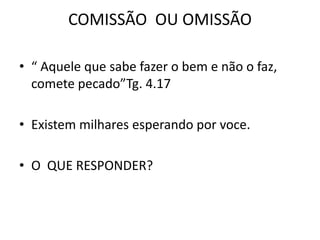 COMISSÃO OU OMISSÃO
• “ Aquele que sabe fazer o bem e não o faz,
comete pecado”Tg. 4.17
• Existem milhares esperando por voce.
• O QUE RESPONDER?
 