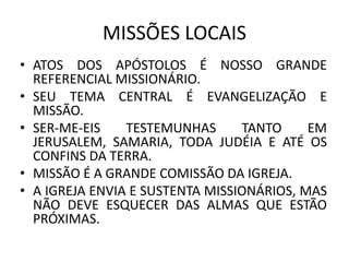 • ATOS DOS APÓSTOLOS É NOSSO GRANDE
REFERENCIAL MISSIONÁRIO.
• SEU TEMA CENTRAL É EVANGELIZAÇÃO E
MISSÃO.
• SER-ME-EIS TESTEMUNHAS TANTO EM
JERUSALEM, SAMARIA, TODA JUDÉIA E ATÉ OS
CONFINS DA TERRA.
• MISSÃO É A GRANDE COMISSÃO DA IGREJA.
• A IGREJA ENVIA E SUSTENTA MISSIONÁRIOS, MAS
NÃO DEVE ESQUECER DAS ALMAS QUE ESTÃO
PRÓXIMAS.
MISSÕES LOCAIS
 
