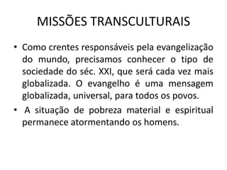 MISSÕES TRANSCULTURAIS
• Como crentes responsáveis pela evangelização
do mundo, precisamos conhecer o tipo de
sociedade do séc. XXI, que será cada vez mais
globalizada. O evangelho é uma mensagem
globalizada, universal, para todos os povos.
• A situação de pobreza material e espiritual
permanece atormentando os homens.
 