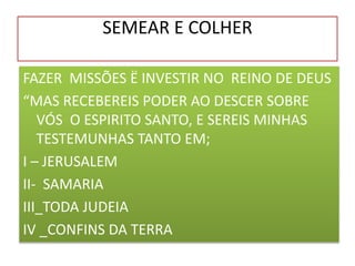 SEMEAR E COLHER
FAZER MISSÕES Ë INVESTIR NO REINO DE DEUS
“MAS RECEBEREIS PODER AO DESCER SOBRE
VÓS O ESPIRITO SANTO, E SEREIS MINHAS
TESTEMUNHAS TANTO EM;
I – JERUSALEM
II- SAMARIA
III_TODA JUDEIA
IV _CONFINS DA TERRA
 