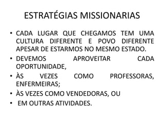ESTRATÉGIAS MISSIONARIAS
• CADA LUGAR QUE CHEGAMOS TEM UMA
CULTURA DIFERENTE E POVO DIFERENTE
APESAR DE ESTARMOS NO MESMO ESTADO.
• DEVEMOS APROVEITAR CADA
OPORTUNIDADE,
• ÀS VEZES COMO PROFESSORAS,
ENFERMEIRAS;
• ÀS VEZES COMO VENDEDORAS, OU
• EM OUTRAS ATIVIDADES.
 
