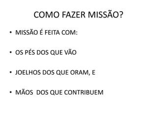 COMO FAZER MISSÃO?
• MISSÃO É FEITA COM:
• OS PÉS DOS QUE VÃO
• JOELHOS DOS QUE ORAM, E
• MÃOS DOS QUE CONTRIBUEM
 