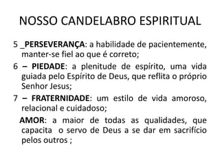 NOSSO CANDELABRO ESPIRITUAL
5 _PERSEVERANÇA: a habilidade de pacientemente,
manter-se fiel ao que é correto;
6 – PIEDADE: a plenitude de espírito, uma vida
guiada pelo Espírito de Deus, que reflita o próprio
Senhor Jesus;
7 – FRATERNIDADE: um estilo de vida amoroso,
relacional e cuidadoso;
AMOR: a maior de todas as qualidades, que
capacita o servo de Deus a se dar em sacrifício
pelos outros ;
 