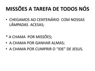 MISSÕES A TAREFA DE TODOS NÓS
• CHEGAMOS AO CENTENÁRIO COM NOSSAS
LÂMPADAS ACESAS;
* A CHAMA POR MISSÕES;
• A CHAMA POR GANHAR ALMAS;
• A CHAMA POR CUMPRIR O “IDE” DE JESUS.
 