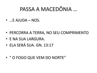 PASSA A MACEDÔNIA …
• …E AJUDA – NOS.
• PERCORRA A TERRA, NO SEU COMPRIMENTO
• E NA SUA LARGURA.
• ELA SERÁ SUA. GN. 13:17
• “ O FOGO QUE VEM DO NORTE”
 