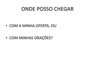 ONDE POSSO CHEGAR
• COM A MINHA OFERTA, OU
• COM MINHAS ORAÇÕES?
 