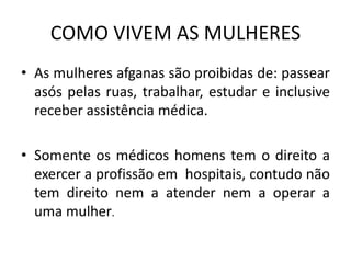 COMO VIVEM AS MULHERES
• As mulheres afganas são proibidas de: passear
asós pelas ruas, trabalhar, estudar e inclusive
receber assistência médica.
• Somente os médicos homens tem o direito a
exercer a profissão em hospitais, contudo não
tem direito nem a atender nem a operar a
uma mulher.
 