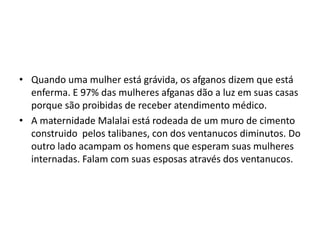 • Quando uma mulher está grávida, os afganos dizem que está
enferma. E 97% das mulheres afganas dão a luz em suas casas
porque são proibidas de receber atendimento médico.
• A maternidade Malalai está rodeada de um muro de cimento
construido pelos talibanes, con dos ventanucos diminutos. Do
outro lado acampam os homens que esperam suas mulheres
internadas. Falam com suas esposas através dos ventanucos.
 