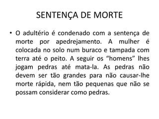 SENTENÇA DE MORTE
• O adultério é condenado com a sentença de
morte por apedrejamento. A mulher é
colocada no solo num buraco e tampada com
terra até o peito. A seguir os “homens” lhes
jogam pedras até mata-la. As pedras não
devem ser tão grandes para não causar-lhe
morte rápida, nem tão pequenas que não se
possam considerar como pedras.
 