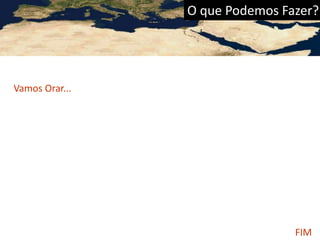 O que Podemos Fazer?
Vamos Orar...
• Pelos governos do Mundo Árabe; que sejam justos, sábios e cheios de
Integridade. Para que protejam e concedam liberdade religiosa.
• Pela reconciliação entre Israel e o Mundo Árabe; por uma
ocupação justa.
Ir, Orar e Contribuir...
• Pela benção de Deus sobre os inimigos do evangelho no Mundo
Árabe; Para que conheçam a Cristo, Seu amor, Seu poder redentor,
sua amizade.
• Para que os jovens do Mundo Árabe encontrem sua esperança
em Cristo.
FIM
 