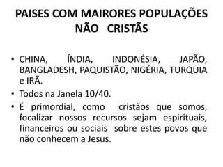 PAISES COM MAIRORES POPULAÇÕES
NÃO CRISTÃS
• CHINA, ÍNDIA, INDONÉSIA, JAPÃO,
BANGLADESH, PAQUISTÃO, NIGÉRIA, TURQUIA
e IRÃ.
• Todos na Janela 10/40.
• É primordial, como cristãos que somos,
focalizar nossos recursos sejam espirituais,
financeiros ou sociais sobre estes povos que
não conhecem a Jesus.
 