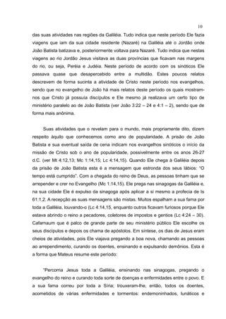 10
das suas atividades nas regiões da Galiléia. Tudo indica que neste período Ele fazia
viagens que iam da sua cidade residente (Nazaré) na Galiléia até o Jordão onde
João Batista batizava e, posteriormente voltava para Nazaré. Tudo indica que nestas
viagens ao rio Jordão Jesus visitava as duas províncias que ficavam nas margens
do rio, ou seja, Peréia e Judéia. Neste período de acordo com os sinóticos Ele
passava quase que desapercebido entre a multidão. Estes poucos relatos
descrevem de forma sucinta a atividade de Cristo neste período nos evangelhos,
sendo que no evangelho de João há mais relatos deste período os quais mostram-
nos que Cristo já possuía discípulos e Ele mesmo já realizava um certo tipo de
ministério paralelo ao de João Batista (ver João 3:22 – 24 e 4:1 – 2), sendo que de
forma mais anônima.


     Suas atividades que o revelam para o mundo, mais propriamente dito, dizem
respeito àquilo que conhecemos como ano de popularidade. A prisão de João
Batista e sua eventual saída de cena indicam nos evangelhos sinóticos o início da
missão de Cristo sob o ano de popularidade, possivelmente entre os anos 26-27
d.C. (ver Mt 4:12,13; Mc 1:14,15; Lc 4:14,15). Quando Ele chega à Galiléia depois
da prisão de João Batista esta é a mensagem que estronda dos seus lábios: “O
tempo está cumprido”. Com a chegada do reino de Deus, as pessoas tinham que se
arrepender e crer no Evangelho (Mc 1:14,15). Ele prega nas sinagogas da Galiléia e,
na sua cidade Ele é expulso da sinagoga após aplicar a si mesmo a profecia de Is
61:1,2. A recepção as suas mensagens são mistas. Muitos espalham a sua fama por
toda a Galiléia, louvando-o (Lc 4:14,15, enquanto outros ficavam furiosos porque Ele
estava abrindo o reino a pecadores, coletores de impostos e gentios (Lc 4:24 – 30).
Cafarnaum que é palco de grande parte de seu ministério público Ele escolhe os
seus discípulos e depois os chama de apóstolos. Em síntese, os dias de Jesus eram
cheios de atividades, pois Ele viajava pregando a boa nova, chamando as pessoas
ao arrependimento, curando os doentes, ensinando e expulsando demônios. Esta é
a forma que Mateus resume este período:


     “Percorria Jesus toda a Galiléia, ensinando nas sinagogas, pregando o
evangelho do reino e curando toda sorte de doenças e enfermidades entre o povo. E
a sua fama correu por toda a Síria; trouxeram-lhe, então, todos os doentes,
acometidos de várias enfermidades e tormentos: endemoninhados, lunáticos e
 