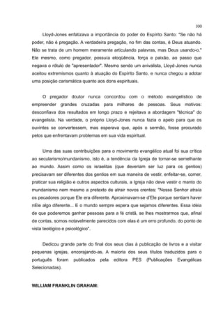 100
     Lloyd-Jones enfatizava a importância do poder do Espírito Santo: "Se não há
poder, não é pregação. A verdadeira pregação, no fim das contas, é Deus atuando.
Não se trata de um homem meramente articulando palavras, mas Deus usando-o."
Ele mesmo, como pregador, possuía eloqüência, força e paixão, ao passo que
negava o rótulo de "apresentador". Mesmo sendo um avivalista, Lloyd-Jones nunca
aceitou extremismos quanto à atuação do Espírito Santo, e nunca chegou a adotar
uma posição carismática quanto aos dons espirituais.


     O pregador doutor nunca concordou com o método evangelístico de
empreender grandes cruzadas para milhares de pessoas. Seus motivos:
desconfiava dos resultados em longo prazo e rejeitava a abordagem "técnica" do
evangelista. Na verdade, o próprio Lloyd-Jones nunca fazia o apelo para que os
ouvintes se convertessem, mas esperava que, após o sermão, fosse procurado
pelos que enfrentavam problemas em sua vida espiritual.


     Uma das suas contribuições para o movimento evangélico atual foi sua crítica
ao secularismo/mundanismo, isto é, a tendência da Igreja de tornar-se semelhante
ao mundo. Assim como os israelitas (que deveriam ser luz para os gentios)
precisavam ser diferentes dos gentios em sua maneira de vestir, enfeitar-se, comer,
praticar sua religião e outros aspectos culturais, a Igreja não deve vestir o manto do
mundanismo nem mesmo a pretexto de atrair novos crentes: "Nosso Senhor atraía
os pecadores porque Ele era diferente. Aproximavam-se d’Ele porque sentiam haver
nEle algo diferente... E o mundo sempre espera que sejamos diferentes. Essa idéia
de que poderemos ganhar pessoas para a fé cristã, se lhes mostrarmos que, afinal
de contas, somos notavelmente parecidos com elas é um erro profundo, do ponto de
vista teológico e psicológico".


     Dedicou grande parte do final dos seus dias à publicação de livros e a visitar
pequenas igrejas, encorajando-as. A maioria dos seus títulos traduzidos para o
português    foram   publicados   pela   editora   PES    (Publicações   Evangélicas
Selecionadas).



WILLIAM FRANKLIN GRAHAM:
 