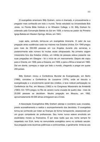 101



     O evangelista americano Billy Graham, como é chamado, é provavelmente o
pregador mais conhecido em todo o mundo. Tendo estudado na Universidade Bob
Jones, no Florida Bible Institute e no Wheaton College, o Dr. Billy Graham foi
ordenado pela Convenção Batista do Sul em 1939, e tornou-se pastor da Primeira
Igreja Batista em Western Springs, Illinois, em 1943.


     Logo após, contudo, tornou-se um evangelista itinerante. O calor da sua
pregação atraiu audiências cada vez maiores nos Estados Unidos. Em 1949 pregou
para mais de 350.000 pessoas em Los Angeles durante oito semanas, e
posteriormente este número foi muitas vezes ultrapassado. Na primeira viagem
missionária fora dos Estados Unidos, um milhão de pessoas esteve presente nas
suas pregações em Glasgow - foi o início de um reavivamento. Depois ele viajou
para o Oriente, em 1956, para a Oceania, em 1959, e para a África e Israel em 1960.
Daí em diante, começou a viajar por todo o mundo, chegando a pregar em quase
200 países.


     Billy Graham iniciou a Conferência Mundial de Evangelização, em Berlin
(1966), concebeu a Conferência de Lausanne (1974), onde se discutiu a
evangelização e o envolvimento social dos cristãos, e teve notável participação na
Conferência da Paz, em Moscou (1982) e no Congresso Missionário de Amsterdã
(1983). Em 1974 pregou no Rio de Janeiro numa cruzada de quatro dias - mais de
25.000   pessoas    se   decidiram.   Noutra   pregação   em   Moscou,   em   1992,
aproximadamente 40.000 almas entregaram-se a Cristo.


     A Associação Evangelística Billy Graham planeja e coordena suas cruzadas,
presta aconselhamento e realiza o acompanhamento dos decididos. O evangelista
tornou-se conhecido por tratar as finanças de forma transparente, assessorado por
um grupo competente de profissionais. Seu nome nunca esteve envolvido em
escândalos morais ou financeiros. É por essa razão que seu nome sempre foi
respeitado nos EUA, tanto na comunidade evangélica como no contexto secular.
Sua pregação evita doutrinas polêmicas e controvertidas, e geralmente limita-se aos
 