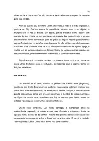 102
alicerces da fé. Seus sermões são simples e focalizados na mensagem de salvação
para os perdidos.


     Além do púlpito, seu ministério utiliza a televisão, o rádio e a mídia impressa. A
postura de Billy Graham nunca foi proselitista; sempre teve como objetivo a
multiplicação, e não a divisão. Ele decidiu jamais trabalhar numa cidade sem
primeiro ter um convite de representantes da maioria das igrejas locais, e sempre
encaminhar os novos convertidos para as igrejas da região. Alguns questionaram a
permanência destas conversões, mas dos cerca de três milhões que ele trouxe para
Cristo em suas cruzadas mais de 70% tornaram-se membros de alguma igreja, e
muitos têm se tornados obreiros de tempo integral ou tomadas outras posições de
responsabilidade, permanecendo em sua decisão já por diversas décadas.


     Billy Graham é conhecido também por diversos livros publicados, dentre os
quais vários traduzidos para o português. Destacamos aqui o Espírito Santo, de
Edições Vida Nova.



LUIS PALAU:



     Um menino de 12 anos, nascido na periferia de Buenos Aires (Argentina),
decidiu-se por Cristo. Seu fervor era evidente, mas poucos poderiam imaginar que
ainda traria mais de meio milhão de almas para o Senhor. Seu pai já havia mostrado
paixão pelas almas: sendo um próspero construtor e membro da igreja dos Irmãos
de Plymouth, usava seus caminhões nos fins de semana para levar crentes às
cidades vizinhas para testemunhar e distribuir folhetos.


     Criado neste ambiente, Luis Palau começou a evangelizar ainda na
adolescência, pregando na escola e nas ruas. Quando o entusiasmo inicial se
apagou, Palau afastou-se do Senhor - mas foi tão grande a sensação de vazio e de
descontentamento que ele voltou - dessa vez para ficar. Aos 16 tomou a decisão:
"servir apenas a Jesus Cristo e dar minha vida para sua obra".
 