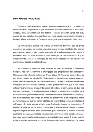 104



INFORMAÇÕES HODIERNAS:



     Durante a realização deste módulo, tivemos a oportunidade e o privilégio de
ouvirmos o Rev. Sergio Horta, o qual atualmente encontra-se em campo missionário
europeu, mais especificamente em Belfarst – Irlanda. O pastor Sergio nos falou
acerca de seu trabalho desempenhado em meio aquela comunidade irlandesa e
também relatou a situação da Europa de forma geral quanto a questão missionária.


     De forma geral a Europa está vivendo um momento de trevas, pois as igrejas
encontram-se vazias e os crentes existentes, quase em sua totalidade, têm apenas
compromisso social – são crentes nominais. O autodesenvolvimento cultural e
financeiro levou o povo europeu à uma condição de auto-suficiência a qual,
diabolicamente, passou a sensação de não haver necessidade de assumir um
compromisso pessoal e real com Deus.


     Ao ouvirmos o relato da triste situação em que se encontra o Continente
Europeu, nos veio a memória a empolgação dos prognósticos dos pensadores,
filósofos, poetas e líderes políticos do fim do século IX. Nunca se esperou tanto de
um século, quanto do século XX. Tudo quanto prognosticavam estava alicerçado
sobre a teoria da evolução, não somente no sentido biológico, mas em sentido mais
verdadeiro ainda no campo filosófico. A idéia predominante era que a vida inteira
estava inexoravelmente progredindo, desenvolvendo-se e aprimorando-se. Era isso
que eles nos diziam, no sentido puramente biológico; o homem teria evoluído a partir
do animal, e atingiria um certo estágio de desenvolvimento. Não obstante, tal avanço
era mais ressaltado nos campo da mente, do pensamento e da perspectiva inteira
da humanidade. As guerras seriam abolidas, as enfermidades seriam, erradicadas, o
sofrimento não seria apenas aliviado, mas, finalmente, haveria de desaparecer. O
século XX seria um século em tudo admirado. A maioria dos problemas humanos,
segundo esperavam eles, seria solucionada, pois, finalmente, o homem realmente
aprendera a pensar. As massas populacionais, através de uma correta educação,
não mais se entregaria ao alcoolismo, à imoralidade e aos vícios. E então, quando
todas as nações estivessem educadas dessa maneira tornando-se capaz de refletir
 