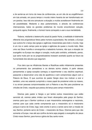 105
e de sentar-se em torno da mesa de conferencias, ao em vês de se engalfinharem
em luta armada, em pouco tempo o mundo inteiro haveria de ser transformado em
um paraíso. Isso não era caricaturar a situação; e muitos acreditavam finalmente em
tal possibilidade. Mediante a atos parlamentares, e através de conferencias
internacionais, todos os grandes problemas do mundo encontrariam solução,
porquanto agora, finalmente, o homem havia começado a usar a sua mentalidade.


     Todavia, mediante o testemunho atual do pastor Horta, a realidade é totalmente
diferente dos prognósticos feitos pelos homens supracitados. Na verdade, a Europa
que outrora foi o berço das igrejas e agências missionárias para todo o mundo, hoje
é um rico e vasto campo para as igreja e agências de quase o mundo todo. Mais
uma vez Deus humilha e envergonha a sabedoria humana, não que a situação do
evangelho na Europa nos alegre o coração, muito pelo contrário, entretanto, penso,
que seria muito pior se os prognosticadores tivessem acertado quanto ao futuro da
humanidade dos séculos que seguiram.


     Fica claro que as influências liberais e filosóficas estão nitidamente presentes
no pensamento dos pensadores e os demais acima citados. A partir desses
pensamentos a igreja européia começou a experimentar o seu declínio espiritual,
passando a desenvolver uma vida de aparência e sem compromisso algum com a
Palavra de Deus. O que ouvimos do pastor Sergio deve nos motivar a orar e
também, uma vez estando cumprindo o nosso papel de proclamar entre os nossos,
ir ou enviar pessoas compromissadas com a Palavra e seu Rei para proclamar as
virtudes de Cristo, naquela que passou de berço para campo missionário.


     Oremos pelo pastor e Sergio e por tantos outros missionários que estão
servindo ali, oremos pelos irmãos que foram alcançados pela graça do Senhor,
oremos para que o Senhor continue a usar missionários estrangeiros e nacionais,
oremos para que cada crente compreenda que o missionário só é missionário
porque é servo de Cristo, logo, todo crente é servo e sendo servo tem a missão de
seu Senhor, portanto servo de Cristo – missionário de Deus. Oremos para que não
somente a Europa, mas até aos confins da terra seja pregado o evangelho de Jesus
Cristo nosso Senhor, para honra e glória de Seu santo nome.
 