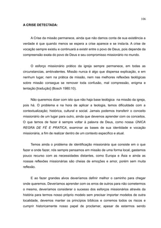 106
A CRISE DETECTADA:



     A Crise da missão permanece, ainda que não damos conta de sua existência a
verdade é que quando menos se espera a crise aparece e se insta-la. A crise de
vocação sempre existiu e continuará a existir entre o povo de Deus, pois depende da
compreensão exata do povo de Deus e seu compromisso missionário no mundo.


     O esforço missionário prático da igreja sempre permanece, em todas as
circunstancias, ambivalentes. Missão nunca é algo que dispensa explicação, e em
nenhum lugar, nem na prática de missão, nem nas melhores reflexões teológicas
sobre missão consegue se remover toda confusão, mal compressão, enigma e
tentação [tradução] (Bosch 1980:10).


     Não queremos dizer com isto que não haja base teológica na missão da igreja,
pois há. O problema e na hora de aplicar a teologia, temos dificuldade com a
contextualização; histórica, cultural e social. Jamais podemos transferir o conceito
missionário de um lugar para outro, ainda que devemos aprender com os conceitos.
O que temos de fazer é sempre voltar à palavra de Deus, como nossa ÚNICA
REGRA DE FÉ E PRATICA, examinar as bases de sua identidade e vocação
missionária, a fim de realizar dentro de um contexto especifico e atual.


     Temos ainda o problema de identificação missionária que consiste em o que
fazer e onde fazer, nós sempre pensamos em missão de uma forma local, gastamos
pouco recurso com as necessidades distantes, como Europa e Ásia e ainda as
nossas reflexões missionárias são cheias de emoções e amor, porém sem muita
reflexão.


     E ao fazer grandes alvos deveríamos definir melhor o caminho para chegar
onde queremos. Deveríamos aprender com os erros de outros para não cometermos
o mesmo, deveríamos considerar o sucesso dos esforços missionários através da
história para termos nosso próprio modelo sem precisar importar modelos de outra
localidade, devemos manter os princípios bíblicos e corremos todos os riscos e
cumprir historicamente nosso papel de proclamar, apesar de estarmos sendo
 