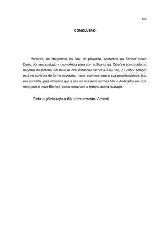 108


                                   CONCLUSÃO




     Portanto, ao chegarmos no final da pesquisa, adoramos ao Senhor nosso
Deus, por seu cuidado e providência para com a Sua igreja. Como é constatado no
decorrer da história, em meio às circunstâncias favoráveis ou não, o Senhor sempre
está no controle de forma soberana; nada acontece sem a sua permissividade. Isto
nos conforta, pois sabemos que a nós só nos resta sermos fiéis e dedicados em Sua
obra, pois o mais Ele fará, como comprova a história acima relatada.


      Toda a glória seja a Ele eternamente. Amém!
 