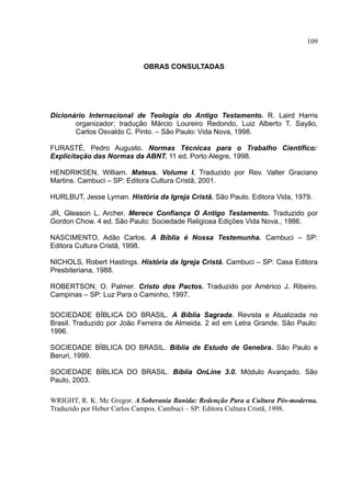 109


                            OBRAS CONSULTADAS




Dicionário Internacional de Teologia do Antigo Testamento. R. Laird Harris
       organizador; tradução Márcio Loureiro Redondo, Luiz Alberto T. Sayão,
       Carlos Osvaldo C. Pinto. – São Paulo: Vida Nova, 1998.

FURASTÉ, Pedro Augusto. Normas Técnicas para o Trabalho Científico:
Explicitação das Normas da ABNT. 11 ed. Porto Alegre, 1998.

HENDRIKSEN, William. Mateus. Volume I. Traduzido por Rev. Valter Graciano
Martins. Cambuci – SP: Editora Cultura Cristã, 2001.

HURLBUT, Jesse Lyman. História da Igreja Cristã. São Paulo. Editora Vida, 1979.

JR, Gleason L. Archer. Merece Confiança O Antigo Testamento. Traduzido por
Gordon Chow. 4 ed. São Paulo: Sociedade Religiosa Edições Vida Nova., 1986.

NASCIMENTO, Adão Carlos. A Bíblia é Nossa Testemunha. Cambuci – SP:
Editora Cultura Cristã, 1998.

NICHOLS, Robert Hastings. História da Igreja Cristã. Cambuci – SP: Casa Editora
Presbiteriana, 1988.

ROBERTSON, O. Palmer. Cristo dos Pactos. Traduzido por Américo J. Ribeiro.
Campinas – SP: Luz Para o Caminho, 1997.

SOCIEDADE BÍBLICA DO BRASIL. A Bíblia Sagrada. Revista e Atualizada no
Brasil. Traduzido por João Ferreira de Almeida. 2 ed em Letra Grande. São Paulo:
1996.

SOCIEDADE BÍBLICA DO BRASIL. Bíblia de Estudo de Genebra. São Paulo e
Beruri, 1999.

SOCIEDADE BÍBLICA DO BRASIL. Bíblia OnLine 3.0. Módulo Avançado. São
Paulo, 2003.

WRIGHT, R. K. Mc Gregor. A Soberania Banida: Redenção Para a Cultura Pós-moderna.
Traduzido por Heber Carlos Campos. Cambuci – SP: Editora Cultura Cristã, 1998.
 