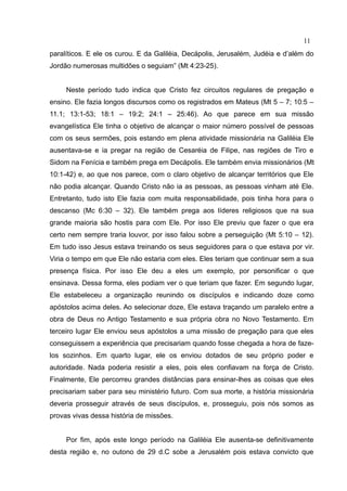 11
paralíticos. E ele os curou. E da Galiléia, Decápolis, Jerusalém, Judéia e d’além do
Jordão numerosas multidões o seguiam” (Mt 4:23-25).


     Neste período tudo indica que Cristo fez circuitos regulares de pregação e
ensino. Ele fazia longos discursos como os registrados em Mateus (Mt 5 – 7; 10:5 –
11.1; 13:1-53; 18:1 – 19:2; 24:1 – 25:46). Ao que parece em sua missão
evangelística Ele tinha o objetivo de alcançar o maior número possível de pessoas
com os seus sermões, pois estando em plena atividade missionária na Galiléia Ele
ausentava-se e ia pregar na região de Cesaréia de Filipe, nas regiões de Tiro e
Sidom na Fenícia e também prega em Decápolis. Ele também envia missionários (Mt
10:1-42) e, ao que nos parece, com o claro objetivo de alcançar territórios que Ele
não podia alcançar. Quando Cristo não ia as pessoas, as pessoas vinham até Ele.
Entretanto, tudo isto Ele fazia com muita responsabilidade, pois tinha hora para o
descanso (Mc 6:30 – 32). Ele também prega aos líderes religiosos que na sua
grande maioria são hostis para com Ele. Por isso Ele previu que fazer o que era
certo nem sempre traria louvor, por isso falou sobre a perseguição (Mt 5:10 – 12).
Em tudo isso Jesus estava treinando os seus seguidores para o que estava por vir.
Viria o tempo em que Ele não estaria com eles. Eles teriam que continuar sem a sua
presença física. Por isso Ele deu a eles um exemplo, por personificar o que
ensinava. Dessa forma, eles podiam ver o que teriam que fazer. Em segundo lugar,
Ele estabeleceu a organização reunindo os discípulos e indicando doze como
apóstolos acima deles. Ao selecionar doze, Ele estava traçando um paralelo entre a
obra de Deus no Antigo Testamento e sua própria obra no Novo Testamento. Em
terceiro lugar Ele enviou seus apóstolos a uma missão de pregação para que eles
conseguissem a experiência que precisariam quando fosse chegada a hora de faze-
los sozinhos. Em quarto lugar, ele os enviou dotados de seu próprio poder e
autoridade. Nada poderia resistir a eles, pois eles confiavam na força de Cristo.
Finalmente, Ele percorreu grandes distâncias para ensinar-lhes as coisas que eles
precisariam saber para seu ministério futuro. Com sua morte, a história missionária
deveria prosseguir através de seus discípulos, e, prosseguiu, pois nós somos as
provas vivas dessa história de missões.


     Por fim, após este longo período na Galiléia Ele ausenta-se definitivamente
desta região e, no outono de 29 d.C sobe a Jerusalém pois estava convicto que
 