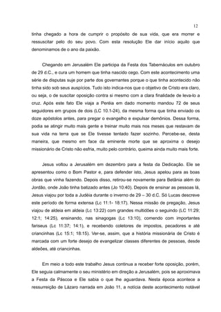 12
tinha chegado a hora de cumprir o propósito de sua vida, que era morrer e
ressuscitar pelo do seu povo. Com esta resolução Ele dar início aquilo que
denominamos de o ano da paixão.


     Chegando em Jerusalém Ele participa da Festa dos Tabernáculos em outubro
de 29 d.C., e cura um homem que tinha nascido cego. Com este acontecimento uma
série de disputas suje por parte dos governantes porque o que tinha acontecido não
tinha sido sob seus auspícios. Tudo isto indica-nos que o objetivo de Cristo era claro,
ou seja, o de suscitar oposição contra si mesmo com a clara finalidade de leva-lo a
cruz. Após este fato Ele viaja a Peréia em dado momento mandou 72 de seus
seguidores em grupos de dois (LC 10.1-24), da mesma forma que tinha enviado os
doze apóstolos antes, para pregar o evangelho e expulsar demônios. Dessa forma,
podia se atingir muito mais gente e treinar muito mais nos meses que restavam de
sua vida na terra que se Ele tivesse tentado fazer sozinho. Percebe-se, desta
maneira, que mesmo em face da eminente morte que se aproxima o desejo
missionário de Cristo não esfria, muito pelo contrário, queima ainda muito mais forte.


     Jesus voltou a Jerusalém em dezembro para a festa da Dedicação. Ele se
apresentou como o Bom Pastor e, para defender isto, Jesus apelou para as boas
obras que vinha fazendo. Depois disso, retirou-se novamente para Betânia além do
Jordão, onde João tinha batizado antes (Jo 10:40). Depois de ensinar as pessoas lá,
Jesus viajou por toda a Judéia durante o inverno de 29 – 30 d.C. Só Lucas descreve
este período de forma extensa (Lc 11:1- 18:17). Nessa missão de pregação, Jesus
viajou de aldeia em aldeia (Lc 13:22) com grandes multidões o seguindo (LC 11:29;
12:1; 14:25), ensinando, nas sinagogas (Lc 13:10), comendo com importantes
fariseus (Lc 11:37; 14:1), e recebendo coletores de impostos, pecadores e até
criancinhas (Lc 15:1; 18:15). Ver-se, assim, que a história missionária de Cristo é
marcada com um forte desejo de evangelizar classes diferentes de pessoas, desde
aldeões, até criancinhas.


     Em meio a todo este trabalho Jesus continua a receber forte oposição, porém,
Ele seguia calmamente o seu ministério em direção a Jerusalém, pois se aproximava
a Festa da Páscoa e Ele sabia o que lhe aguardava. Nesta época acontece a
ressurreição de Lázaro narrada em João 11, a notícia deste acontecimento notável
 