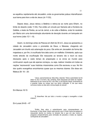 13
se espalhou rapidamente até Jerusalém, onde os governantes judeus intensificaram
sua trama para tirar a vida de Jesus (Jo 11:53).


     Depois disso, Jesus deixou a Betânia e retirou-se ao norte para Efraim, no
limite do deserto (João 11:54). Fez então um circuito por Samaria até a fronteira da
Galiléia, a leste da Peréia, ao sul de Jericó, e de volta a Betânia, onde foi recebido
por Maria com uma demonstração abundante de devoção durante um banquete em
sua honra (João 12:1 – 8).


     Assim, no domingo antes da Páscoa em Abril de 30 d.C, Jesus se apresentou a
cidade de Jerusalém como o prometido de Deus, o Messias, chegando em
Jerusalém em triunfo sob aclamação do povo. Ele entre em Jerusalém de forma tão
majestosa e, por fim, é crucificado fora dela como um malfeitor. Entretanto, após sua
morte através da crucificação Ele ressuscita ao terceiro dia e reuni os seus
discípulos após o vasto tempo de preparação e os envia ao mundo para
continuarem aquilo que ele apenas começou, ou seja, realizar missões em todas as
nações “escrevendo” suas histórias missionárias como Ele escreveu a sua. No fim
dos quatro evangelhos encontramos quase que os mesmos dizeres: Ele disse em
Mateus 28: 18 – 20:


                            “Jesus, aproximando-se, falou-lhes, dizendo: Toda a autoridade me foi
                      dada no céu e na terra. Ide, portanto, fazei discípulos de todas as nações,
                      batizando-os em nome do Pai, e do Filho, e do Espírito Santo; ensinando-os
                      a guardar todas as coisas que vos tenho ordenado. E eis que estou
                      convosco todos os dias até à consumação do século”.


Em Marcos 16:15


                             “E disse-lhes: Ide por todo o mundo e pregai o evangelho a toda
                      criatura”.


Em Lucas 24:45 – 47


                            “Então, lhes abriu o entendimento para compreenderem as
                      Escrituras; e lhes disse: Assim está escrito que o Cristo havia de padecer e
                      ressuscitar dentre os mortos no terceiro dia e que em seu nome se
                      pregasse arrependimento para remissão de pecados a todas as nações,
                      começando de Jerusalém”.
 