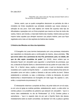 14
Em João 20:21


                          “Disse-lhes, pois, Jesus outra vez: Paz seja convosco! Assim como o
                     Pai me enviou, eu também vos envio”.



     Vemos, assim, que os quatro evangelhos descrevem os períodos da vida e
ministério de Cristo ressaltando sua atividade constante que visava alcançar a
salvação do seu povo. Com este objetivo em mente Ele suportou todo tipo de
dificuldades e oposições com um firme propósito que mesmo em face da morte não
vacilou. Está é, sem dúvida, a mais bela história das missões, história esta que deve
inspirar todos aqueles que almejam escrever sua própria história, para que fique
registrada como mais um dos capítulos da história das missões.



2 História das Missões em Atos dos Apóstolos:



     O Evangelho de Lucas termina basicamente com uma promessa missionária
que capacitaria os discípulos para a continuação da mesma, Jesus prometeu: “Eis
que envio sobre vós a promessa do meu Pai; permanecei, pois, na cidade, até
que do alto sejais revestidos de poder” (Lc 24:49). Jesus ordena que os
discípulos fiquem em Jerusalém para aguardar o cumprimento da promessa, que
era, a descida do Espírito Santo e o derramamento de seu poder em suas vidas. Em
Atos 1:8, o Senhor Jesus, explica o propósito para o qual os discípulos seriam
revestidos com o poder do Espírito Santo: “... e sereis minhas testemunhas tanto em
Jerusalém como em toda a Judéia e Samaria e até aos confins da terra”. Estava
estabelecida a comissão, ou seja, a ordenança, a todos os discípulos, de serem
testemunhas e disseminadores do Evangelho em todo lugar. No capítulo 2, vem,
então, o cumprimento da promessa (2: 1-4).


     É interessante notarmos o propósito de Deus, de juntar todos em um só corpo,
ou em uma só igreja as ovelhas perdidas, estabelecendo, assim, a união entre: os
crentes judeus e os prosélitos do judaísmo que estavam em Jerusalém - “que é o
marco claro estabelecido no dia de Pentecostes” (2: 5-13); Crentes judeus e
samaritanos – “que é o aspecto claro do por quê o Espírito Santo não desceu
imediatamente sobre os recém convertidos de Samaria” (8: 4-8); e judeus e gentios
 