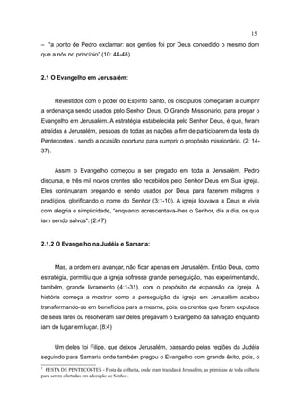 15
– “a ponto de Pedro exclamar: aos gentios foi por Deus concedido o mesmo dom
que a nós no princípio” (10: 44-48).



2.1 O Evangelho em Jerusalém:



       Revestidos com o poder do Espírito Santo, os discípulos começaram a cumprir
a ordenança sendo usados pelo Senhor Deus, O Grande Missionário, para pregar o
Evangelho em Jerusalém. A estratégia estabelecida pelo Senhor Deus, é que, foram
atraídas à Jerusalém, pessoas de todas as nações a fim de participarem da festa de
Pentecostes1, sendo a ocasião oportuna para cumprir o propósito missionário. (2: 14-
37).


       Assim o Evangelho começou a ser pregado em toda a Jerusalém. Pedro
discursa, e três mil novos crentes são recebidos pelo Senhor Deus em Sua igreja.
Eles continuaram pregando e sendo usados por Deus para fazerem milagres e
prodígios, glorificando o nome do Senhor (3:1-10). A igreja louvava a Deus e vivia
com alegria e simplicidade, “enquanto acrescentava-lhes o Senhor, dia a dia, os que
iam sendo salvos”. (2:47)



2.1.2 O Evangelho na Judéia e Samaria:



       Mas, a ordem era avançar, não ficar apenas em Jerusalém. Então Deus, como
estratégia, permitiu que a igreja sofresse grande perseguição, mas experimentando,
também, grande livramento (4:1-31), com o propósito de expansão da igreja. A
história começa a mostrar como a perseguição da igreja em Jerusalém acabou
transformando-se em benefícios para a mesma, pois, os crentes que foram expulsos
de seus lares ou resolveram sair deles pregavam o Evangelho da salvação enquanto
iam de lugar em lugar. (8:4)


       Um deles foi Filipe, que deixou Jerusalém, passando pelas regiões da Judéia
seguindo para Samaria onde também pregou o Evangelho com grande êxito, pois, o
1
  FESTA DE PENTECOSTES - Festa da colheita, onde eram trazidas à Jerusalém, as primícias de toda colheita
para serem ofertadas em adoração ao Senhor.
 