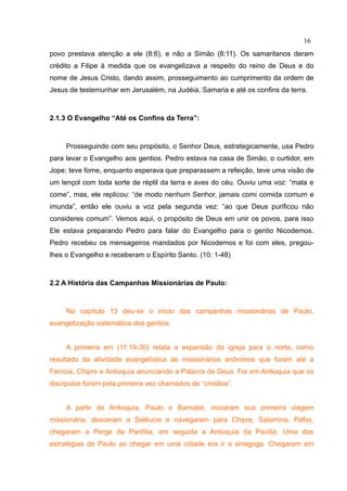 16
povo prestava atenção a ele (8:6), e não a Simão (8:11). Os samaritanos deram
crédito a Filipe à medida que os evangelizava a respeito do reino de Deus e do
nome de Jesus Cristo, dando assim, prosseguimento ao cumprimento da ordem de
Jesus de testemunhar em Jerusalém, na Judéia, Samaria e até os confins da terra.



2.1.3 O Evangelho “Até os Confins da Terra”:



     Prosseguindo com seu propósito, o Senhor Deus, estrategicamente, usa Pedro
para levar o Evangelho aos gentios. Pedro estava na casa de Simão, o curtidor, em
Jope; teve fome, enquanto esperava que preparassem a refeição, teve uma visão de
um lençol com toda sorte de réptil da terra e aves do céu. Ouviu uma voz: “mata e
come”, mas, ele replicou: “de modo nenhum Senhor, jamais comi comida comum e
imunda”, então ele ouviu a voz pela segunda vez: “ao que Deus purificou não
consideres comum”. Vemos aqui, o propósito de Deus em unir os povos, para isso
Ele estava preparando Pedro para falar do Evangelho para o gentio Nicodemos.
Pedro recebeu os mensageiros mandados por Nicodemos e foi com eles, pregou-
lhes o Evangelho e receberam o Espírito Santo. (10: 1-48)



2.2 A História das Campanhas Missionárias de Paulo:



     No capítulo 13 deu-se o início das campanhas missionárias de Paulo,
evangelização sistemática dos gentios.


     A primeira em (11:19-30) relata a expansão da igreja para o norte, como
resultado da atividade evangelística de missionários anônimos que foram até a
Fenícia, Chipre e Antioquia anunciando a Palavra de Deus. Foi em Antioquia que os
discípulos foram pela primeira vez chamados de “cristãos”.


     A partir de Antioquia, Paulo e Barnabé, iniciaram sua primeira viagem
missionária; desceram a Selêucia e navegaram para Chipre, Salamina, Pafos,
chegaram a Perge da Panfília, em seguida a Antioquia da Pisídia. Uma das
estratégias de Paulo ao chegar em uma cidade era ir a sinagoga. Chegaram em
 
