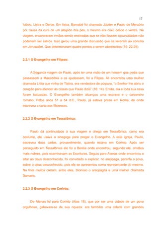 17
Icônio, Listra e Derbe. Em listra, Barnabé foi chamado Júpiter e Paulo de Mercúrio
por causa da cura de um aleijado dos pés, o mesmo era coxo desde o ventre. Na
viagem, encontraram irmãos sendo ensinados que se não fossem circuncidados não
poderiam ser salvos. Isso gerou uma grande discussão que os levaram ao concílio
em Jerusalém. Que determinaram quatro pontos a serem obedecidos (15: 22-29).



2.2.1 O Evangelho em Filipos:



     A Segunda viagem de Paulo, após ter uma visão de um homem que pedia que
passassem a Macedônia e os ajudassem, foi a Filipos. Ali encontrou uma mulher
chamada Lídia que vinha de Tiatira, era vendedora de púrpura, “o Senhor lhe abriu o
coração para atender às coisas que Paulo dizia” (16: 14). Então, ela e toda sua casa
foram batizadas. O Evangelho também alcançou uma escrava e o carcereiro
romano. Pelos anos 51 a 54 d.C., Paulo, já estava preso em Roma, de onde
escreveu a carta aos filipenses.



2.2.2 O Evangelho em Tessalônica:



     Paulo dá continuidade à sua viagem e chega em Tessalônica, como era
costume, ele usava a sinagoga para pregar o Evangelho. A esta igreja, Paulo,
escreveu duas cartas, provavelmente, quando estava em Corinto. Após ser
perseguido em Tessalônica ele foi a Beréia onde encontrou, segundo ele, cristãos
mais nobres, pois examinavam as Escrituras. Seguiu para Atenas onde encontrou o
altar ao deus desconhecido, foi convidado a explicar, no areópago, perante o povo,
sobre o deus desconhecido, pois ele se apresentou como representante do mesmo.
No final muitos creram, entre eles, Dionísio o areopagita e uma mulher chamada
Damaris.



2.2.3 O Evangelho em Corinto:



     De Atenas foi para Corinto (Atos 18), que por ser uma cidade de um povo
orgulhoso, gabavam-se de sua riqueza: era também uma cidade com grandes
 
