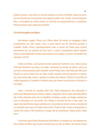 18
práticas imorais, onde tinha um templo erguido em honra a Afrodite, deusa do amor,
que era servida por mil escravas que vagavam pelas ruas, à noite, como prostitutas.
Mas, o Evangelho de Cristo chamou os coríntios ao arrependimento e a santidade.
Paulo escreveu duas cartas aos coríntios.



2.2.4 O Evangelho em Éfeso:



        Na terceira viagem, Paulo vai a Éfeso (Atos 19) entrou na sinagoga e falou
ousadamente por três meses, mas, o povo falava mal do Caminho perante a
multidão. Então, Paulo, estrategicamente usou a escola de Tirano para ensinar
diariamente por um período de dois anos; e como conseqüência desse trabalho
todos os que habitavam na Ásia, tanto judeus como gregos, ouviram o Evangelho da
salvação. (19:10)


        Ainda em Éfeso, ouve grande tumulto acerca do Caminho, pois, certo ourives
chamado Demétrio que fazia, em prata, miniaturas do templo de Diana, juntou os
ourives e outras pessoas para protestar contra Paulo, pois, este dizia que não eram
Deuses os que se fazia com as mãos, então, aqueles homens passaram a clamar,
por duas horas pelo menos: “grande é a Diana dos efésios” (19:34). O escrivão da
cidade apaziguou a multidão e orientou para que fossem ao proconsul e fizessem a
acusação.


        Após o tumulto ter cessado (Atos 20), Paulo despediu-se dos discípulos e
partiu para Macedônia até a Grécia, depois, chegando a Síria voltou pela Macedônia
até a Ásia visitando outra vez os trabalhos fundados, aonde, ao chegar, participava
com os discípulos em comunhão. Em Trôade o discurso foi até a meia noite; um
rapaz chamado Êutico estava sentado em uma janela do terceiro andar e tomado de
um profundo sono caiu e foi dado como morto. Paulo foi até o moço e abraçando-o o
espírito lhe voltou e Ele continuou a pregar até ao amanhecer, depois partiu. (Atos
20:7)


        A caminho pela Costa Ocidental da Ásia Menor, na direção sul, ele despediu-se
dos anciãos de Éfeso que vieram encontrar-se com ele em Mileto. Ao mesmo tempo
 
