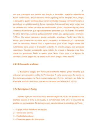 19
em que prosseguia sua jornada em direção a Jerusalém, repetidas advertências
foram sendo dadas, de que ele seria detido e perseguido ali. Quando Paulo chegou
a Jerusalém, quatro crentes judeus haviam contraído impureza cerimonial durante o
período de um voto temporário do seu nazireado. Foi aconselhado pelos irmãos que
se juntasse com irmãos para que se santificassem, porém, chegaram alguns judeus
vindos da Ásia Menor, que equivocadamente pensaram que Paulo tinha feito entrar
no átrio do templo, onde só judeus poderiam entrar, seu colega gentio, chamado,
Trófimo. Os judeus causaram grande confusão, arrastaram Paulo para fora do
templo, procurando tirar sua vida, sendo necessário a intervenção do comandante
com os centuriões. Vemos nisto a oportunidade para Paulo chegar diante das
autoridades para pregar o Evangelho, estando no sinédrio pregou aos principais
sacerdotes. Devido à conspiração para matá-lo, foi enviado a Cesaréia onde falou
diante do governador Festo, e apelou para César. Falou para o rei Agripa; foi
enviado a Roma; depois de um trajeto muito difícil, chegou a seu destino.



2.2.5 O Evangelho em Roma:



     O Evangelho chegou em Roma provavelmente trazidos pelos romanos que
estiveram em Jerusalém no Dia de Pentecostes. A carta aos romanos foi escrita no
fim da terceira viagem de Paulo quando estava em Corinto, foi levado por Febe de
Cencréia, subúrbio de Corinto, que estava de saída para Roma (Rm 16:1-2).



3 As Estratégias de Paulo:



     Roberto Sper em seus livros falou das estratégias de Paulo, ele trabalhava nas
grandes cidades e tinha o povo judeu e os helenistas como alvo, e seu ponto de
partida era as sinagogas. Ele apresenta seis características da estratégia de Paulo:


1 – Equipe, Paulo trabalhava em equipe.
2 – Treinava os nativos,
3 – Flexibilidade cultural.
4 – Procurava povos não alcançados.
 