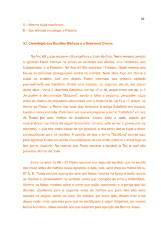20
5 – Mesmo nível econômico.
6 – Seu método era pregar a Palavra.



3.1 Cronologia dos Escritos Bíblicos e a Soberania Divina:



     No Ano 60 Lucas escreve o Evangelho e o Livro de Atos. Neste mesmo período
o apóstolo Paulo escreve na prisão as epístolas aos efésios; aos Filipenses; aos
Colossenses, e a Filemom. No Ano 64 Ele escreveu 1Timóteo. Neste mesmo ano
houve as primeiras perseguições contra os cristãos; Nero atéia fogo em Roma e
culpa os cristãos. Um ano depois Pedro escreveu sua primeira epístola
possivelmente em Babilônia. Existe uma tradição, do segundo século, em abono
desta idéia. Roma é chamada Babilônia em Ap 17 e 18, assim como em Ap 11.8
Jerusalém é denominada "Sodoma", sendo a idéia a seguinte: Jerusalém trazia
então as marcas da impiedade relacionada com a Sodoma de Gn 18 e 19. Assim, na
mente de Pedro, a Roma dos seus dias lembrava a antiga Babilônia em riqueza,
luxúria e licenciosidade. Pode bem ser que empregasse o termo "Babilônia" em vez
de Roma por uma medida de prudência, d’outra sorte a carta, caindo por
inadvertência nas mãos de algum funcionário romano, este ao ler o pós-escrito se
ofenderia, o que não podia deixar de ser possível, e isto então desse lugar a duras
conseqüências para os cristãos. A opinião de que o termo "Babilônia" usa-se aqui
para significar Roma era aceita universalmente na era cristã primitiva e ainda hoje se
tem como plausível. No mesmo ano Paulo escreve a epístola a Tito a qual não
podemos afirmar de onde
      .
     Entre os anos de 66 - 67 Pedro escreve sua segunda epístola que foi escrita
não muito antes do martírio desse apóstolo; a data, pois, seria mais ou menos 66 ou
67 A. D. Tivera notícias acerca da obra dos falsos mestres na Igreja e então exorta
os cristãos a perseverarem na verdade, ainda que rodeados de erros e infidelidade.
Adverte os falsos mestres sobre o crime que estão cometendo e o perigo que daí
decorre, apontando para a segunda vinda do Senhor que para eles não seria
ocasião de alegria, senão de juízo. Os cristãos, por outro lado, devem viver à luz
dessa vinda; insta com eles para que se santifiquem e sejam diligentes, ao mesmo
tempo humildes, como convém aos que esperam pela aparição do Senhor Jesus.
 