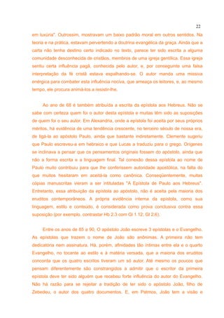 22
em luxúria". Outrossim, mostravam um baixo padrão moral em outros sentidos. Na
teoria e na prática, estavam pervertendo a doutrina evangélica da graça. Ainda que a
carta não tenha destino certo indicado no texto, parece ter sido escrita a alguma
comunidade desconhecida de cristãos, membros de uma igreja gentílica. Essa igreja
sentiu certa influência pagã, conhecida pelo autor, e, por conseguinte uma falsa
interpretação da fé cristã estava espalhando-se. O autor manda uma missiva
enérgica para combater esta influência nociva, que ameaça os leitores, e, ao mesmo
tempo, ele procura animá-los a resistir-lhe.


     Ao ano de 68 é também atribuída a escrita da epístola aos Hebreus. Não se
sabe com certeza quem foi o autor desta epístola e muitas têm sido as suposições
de quem foi o seu autor. Em Alexandria, onde a epístola foi aceita por seus próprios
méritos, há evidência de uma tendência crescente, no terceiro século de nossa era,
de ligá-la ao apóstolo Paulo, ainda que bastante indiretamente. Clemente sugeriu
que Paulo escreveu-a em hebraico e que Lucas a traduziu para o grego. Orígenes
se inclinava a pensar que os pensamentos originais fossem do apóstolo, ainda que
não a forma escrita e a linguagem final. Tal conexão dessa epístola ao nome de
Paulo muito contribuiu para que lhe conferissem autoridade apostólica, na falta do
que muitos hesitaram em aceitá-la como canônica. Conseqüentemente, muitas
cópias manuscritas vieram a ser intituladas "A Epístola de Paulo aos Hebreus".
Entretanto, essa atribuição da epístola ao apóstolo, não é aceita pela maioria dos
eruditos contemporâneos. A própria evidência interna da epístola, como sua
linguagem, estilo e conteúdo, é considerada como prova conclusiva contra essa
suposição (por exemplo, contrastar Hb 2.3 com Gl 1.12; Gl 2.6).


     Entre os anos de 85 a 90, O apóstolo João escreve 3 epístolas e o Evangelho.
As epístolas que trazem o nome de João são anônimas. A primeira não tem
dedicatória nem assinatura. Há, porém, afinidades tão íntimas entre ela e o quarto
Evangelho, no tocante ao estilo e à matéria versada, que a maioria dos eruditos
concorda que os quatro escritos tiveram um só autor. Até mesmo os poucos que
pensam diferentemente são constrangidos a admitir que o escritor da primeira
epístola deve ter sido alguém que recebeu forte influência do autor do Evangelho.
Não há razão para se rejeitar a tradição de ter sido o apóstolo João, filho de
Zebedeu, o autor dos quatro documentos. E, em Patmos, João tem a visão e
 