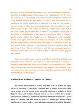 23
escreve o livro de apocalipse. Recentes escritores sobre o Apocalipse se inclinam à
aceitação da tradição dos primeiros cristãos de que foi escrito pelos fins do reinado
de Domiciano, i. e., cerca de 96. O autor do Apocalipse designa-se simplesmente
João. Embora residente na Ásia Menor (ou, antes, Ásia proconsular), ele era
claramente um cristão hebreu como a linguagem e o estilo do livro revelam, e
assumiu posição de influência entre as igrejas dessa região. Era natural, em vista da
forte tradição de que João, o filho de Zebedeu, emigrou para Éfeso, que os
escritores cristãos identificassem João, o apóstolo, com o vidente que escreveu o
Apocalipse. O motivo mais ponderável para essa conclusão é, talvez, o fato que o
profeta simplesmente se chama "João", como se não houvesse nenhum outro líder
cristão nessa região com quem ele pudesse ser confundido. As muitas afinidades
notáveis de pensamento e redação entre o Evangelho e o Apocalipse, quanto aos
pormenores, também reclamam o reconhecimento de alguma ligação na autoria dos
dois livros. O livro reflete os princípios de uma crise de perseguição prestes a
rebentar com toda a fúria sobre os cristãos da Ásia e, finalmente, sobre a igreja em
toda a parte.


     Assim sendo, nota-se que, enquanto as atividades missionárias da Igreja eram
realizadas, Deus trabalhava junto aos seus servos levando-os a escrever a
revelação neotestamentária dentro de um contexto histórico específico que, apesar
dos vários contextos que nos encontramos hoje, serviriam para direcionar toda a
vida doutrinária e missionária que a Igreja empreenderia posteriormente. É Deus
trabalhando em prol do seu povo.



4 A História das Missões Entre os Anos 100 a 500 d.c.:



     No começo deste período os cristãos chegaram a ver um mundo, em alguns
aspectos, favoráveis à pregação do Evangelho. Pois, o Império Romano impusera,
numa grande área do mundo então conhecida disciplina e unidade de forma
bastante intensa, até aí desconhecidas. Mas, a paz nunca foi total. Havia sempre
ameaças nas fronteiras; a revolta nas províncias tornara-se incontrolável: a queda
deste ou daquele imperador ameaçava sempre a organização intrincadamente
equilibrada do Império, embora muito mais tarde conseguisse derrubá-la. Contudo, a
 