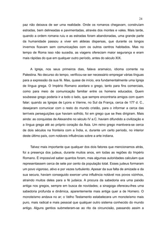 24
paz não deixava de ser uma realidade. Onde os romanos chegavam, construíam
estradas, bem delineadas e pavimentadas, através dos montes e vales. Mais tarde,
quando a ordem romana ruiu e as estradas foram abandonadas, uma grande parte
da humanidade passou a viver em aldeias dispersas, que durante os longos
invernos ficavam sem comunicações com os outros centros habitados. Mas no
tempo de Roma isso não sucedia, as viagens ofereciam maior segurança e eram
mais rápidas do que em qualquer outro período, antes do século XIX.


     A Igreja, nos seus primeiros dias, falava aramaico, idioma corrente na
Palestina. No decurso do tempo, verificou-se ser necessário empregar várias línguas
para a expressão da sua fé. Mas, quase de início, era fundamentalmente uma Igreja
de língua grega. O Império Romano aceitara o grego, tanto para fins comerciais,
como para meio de comunicação familiar entre os homens educados. Quem
soubesse grego poderia ir a todo o lado, que sempre encontraria amigos com quem
falar; quando as Igrejas de Lyons e Vienne, no Sul da França, cerca de 177 d. C.,
desejaram comunicar com o resto do mundo cristão, para o informar a cerca das
terríveis perseguições que haviam sofrido, foi em grego que se lhes dirigiram. Mais
ainda: as conquistas de Alexandre no século IV a.C. haviam difundido a civilização e
a língua grega até ao próprio coração da Ásia. Um reino grego mantivera-se cerca
de dois séculos na fronteira com a Índia, e, durante um certo período, no interior
deste último país, com notáveis influências sobre a arte indiana.


     Talvez mais importante que qualquer dos dois fatores que mencionamos atrás,
foi a presença dos judeus, durante muitos anos, em todas as regiões do Império
Romano. É impossível saber quantos foram, mas algumas autoridades calculam que
representassem cerca de sete por cento da população total. Esses judeus formaram
um povo vigoroso, ativo e por vezes turbulento. Apesar da sua falta de amizade e da
sua secura, haviam conseguido exercer uma influência notável nos povos vizinhos,
atraindo muitos deles para a fé judaica. A procura da sabedoria era uma paixão
antiga nos gregos, sempre em busca de novidades; a sinagoga ofereceu-lhes uma
sabedoria profunda e dinâmica, aparentemente mais antiga quer a de Homero. O
monoteísmo andava no ar; o Velho Testamento estabelecera um monoteísmo mais
puro, mais radical e mais pessoal que qualquer outro sistema conhecido do mundo
antigo. Alguns gentios submeteram-se ao rito da circuncisão, passando assim a
 