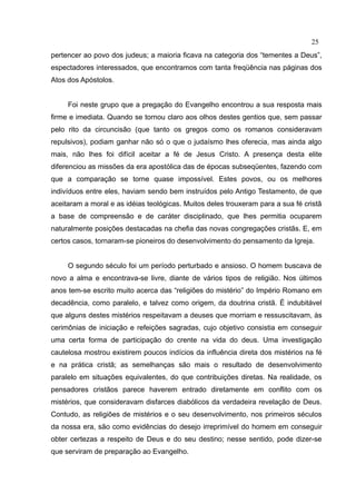 25
pertencer ao povo dos judeus; a maioria ficava na categoria dos “tementes a Deus”,
espectadores interessados, que encontramos com tanta freqüência nas páginas dos
Atos dos Apóstolos.


     Foi neste grupo que a pregação do Evangelho encontrou a sua resposta mais
firme e imediata. Quando se tornou claro aos olhos destes gentios que, sem passar
pelo rito da circuncisão (que tanto os gregos como os romanos consideravam
repulsivos), podiam ganhar não só o que o judaísmo lhes oferecia, mas ainda algo
mais, não lhes foi difícil aceitar a fé de Jesus Cristo. A presença desta elite
diferenciou as missões da era apostólica das de épocas subseqüentes, fazendo com
que a comparação se torne quase impossível. Estes povos, ou os melhores
indivíduos entre eles, haviam sendo bem instruídos pelo Antigo Testamento, de que
aceitaram a moral e as idéias teológicas. Muitos deles trouxeram para a sua fé cristã
a base de compreensão e de caráter disciplinado, que lhes permitia ocuparem
naturalmente posições destacadas na chefia das novas congregações cristãs. E, em
certos casos, tornaram-se pioneiros do desenvolvimento do pensamento da Igreja.


     O segundo século foi um período perturbado e ansioso. O homem buscava de
novo a alma e encontrava-se livre, diante de vários tipos de religião. Nos últimos
anos tem-se escrito muito acerca das “religiões do mistério” do Império Romano em
decadência, como paralelo, e talvez como origem, da doutrina cristã. É indubitável
que alguns destes mistérios respeitavam a deuses que morriam e ressuscitavam, às
cerimônias de iniciação e refeições sagradas, cujo objetivo consistia em conseguir
uma certa forma de participação do crente na vida do deus. Uma investigação
cautelosa mostrou existirem poucos indícios da influência direta dos mistérios na fé
e na prática cristã; as semelhanças são mais o resultado de desenvolvimento
paralelo em situações equivalentes, do que contribuições diretas. Na realidade, os
pensadores cristãos parece haverem entrado diretamente em conflito com os
mistérios, que consideravam disfarces diabólicos da verdadeira revelação de Deus.
Contudo, as religiões de mistérios e o seu desenvolvimento, nos primeiros séculos
da nossa era, são como evidências do desejo irreprimível do homem em conseguir
obter certezas a respeito de Deus e do seu destino; nesse sentido, pode dizer-se
que serviram de preparação ao Evangelho.
 