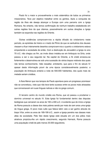 26
     Paulo foi o maior e provavelmente o mais sistemático de todos os primeiros
missionários. Teve por objetivo trabalhar entre os gentios. Após a conquista da
região da Ásia ele deseja alcançar a Europa com uma parceria com a Igreja
Romana. No entanto, não temos confirmação de nenhum trabalho estabelecido em
outras regiões fora da que citamos, possivelmente em outras direções a Igreja
também se expandia nas regiões do Oriente.


     Outras evidências comprovam-nos a rápida difusão do cristianismo neste
período, as epístolas de Inácio e o medo de Plínio de que os santuários dos deuses
viessem a ficar inteiramente desertos comprovam-nos o quanto o cristianismo estava
empactando a sociedade de então. Com a destruição de Jerusalém a Igreja no ano
70 d.C. não chegou ao fim, ao invés disso instalou-se em Antioquia na Síria, onde
passou a ser o seu segundo lar. Na capital do Oriente, a fé cristã enraizou-se
fortemente e desenvolveu-se sob uma sucessão de vários bispos notáveis dos quais
não temos conhecimento. Vale ressaltar, entretanto, que para o fim do século IV
apesar desta informação provir de uma época consideravelmente posterior, a
população de Antioquia andaria a roda de 500.000 habitantes, dos quais mais da
metade seriam cristãos.


     A Ásia Menor que nos tempos de Paulo apontava para um progresso promissor
não se concretizou, visto que não teve tanto sucesso entre os povos mais atrasados
que conversavam em suas línguas nativas e não no grego comum.


     O terceiro centro do mundo cristão era Roma, que só passou a proclamar o
domínio universal no século IV. Esta Igreja foi fundamental dentro das disputas
teológicas que cercaram os anos de 100 a 400 a.C. é evidente que de início a Igreja
de Roma possuía a classe dos mais pobres sendo por mais de cem anos uma igreja
de língua grega. O povo mais culto que falava latim veio a ser ganho através do
bispo Vítor, entre os anos de 189-199 d.C., assim a Igreja penetra nas classes mais
altas da sociedade. Pelo fato desta Igreja está situada em um dos pólos mais
atrativos propiciou-lhe um rápido crescimento, segundo Harnack, Roma possuía
uma população cristã de pelo menos 30.000 seguidores.
 
