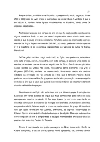 27
     Enquanto isso, na Gália e na Espanha, o progresso foi muito vagaroso. Irineu
(130 a 200) bispo de Lyon chega a evangelizar os povos tribais. A verdade é que já
no século III, haviam varias Igrejas estabelecidas na Espanha, tendo umas 36
dioceses espalhadas.


     Na Inglaterra não se tem certeza do ano em que foi estabelecido o cristianismo,
alguns associam Paulo ou um dos seus companheiros como missionários nesta
região, o que é pouco provável, entretanto, Tertuliano já nos dá informação sobre os
crentes de língua inglesa no ano de 208 d.C., por certo, podemos afirmar que em
314 a Inglaterra já se encontrava representada no Concílio de Arles na França
Meridional.


     O Evangelho também chega muito cedo ao Egito, sem podermos estabelecer
uma data precisa, porém, Alexandria, com toda certeza, já possuía uma classe de
crentes pensadores que se tornaram seguidores de Fílon. Eles foram os pioneiros
nestas regiões da Grécia não cristã. Pensadores como Clemente (150–215) e
Orígenes (185–254), embora se conservando firmemente dentro da doutrina
ortodoxa da revelação do Pai, através do Filho, que é também Palavra divina,
puderam reconhecer na filosofia grega uma verdadeira preparação para o evangelho
de Cristo e crer que o Deus que guiava os destinos de Israel se encontrava também
atuante na história dos gregos.


     O cristianismo no Egito não se limitava aos que falavam grego. A tradução das
Escrituras em vários dialetos da língua que hoje conhecemos pelo nome de copta
começou em meados do século III. Por essa época, ou um pouco mais tarde, os
desertos começaram a encher-se de monges e de eremitas. Os habitantes desertos,
na grande maioria, falavam copta e pouco ou nada sabiam de grego. O fanatismo
que por vezes revelavam não justifica, entretanto, as ásperas observações de
Edward Gibbon acerca do triunfo do barbarismo e da religião. Mas este lado sombrio
deve comparar-se com a simplicidade e devoção manifestadas em quase todas as
páginas das vidas dos Padres do Deserto.


     Cirene é mencionada em quatro passagens do Novo testamento: Simão de
Cirene transportou a cruz de Cristo; quando Pedro apresentou seu primeiro sermão
 