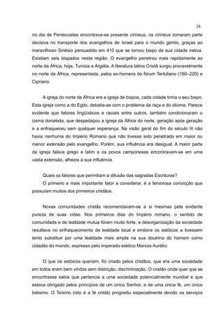 28
no dia de Pentecostes encontrava-se presente cirineus, os cirineus tomaram parte
decisiva no transporte dos evangelhos de Israel para o mundo gentio, graças ao
maravilhoso Sinésio persuadido em 410 que se tornou bispo da sua cidade nativa.
Existiam seis bispados nesta região. O evangelho penetrou mais rapidamente ao
norte da África, hoje, Tunísia e Argélia. A literatura latina Cristã surgiu provavelmente
no norte da África, representada, pelos ex-homens do fórum Tertuliano (160–220) e
Cipriano.


     A igreja do norte de África era a igreja de bispos, cada cidade tinha o seu bispo.
Esta igreja como a do Egito, debatia-se com o problema da raça e do idioma. Parece
evidente que fatores lingüísticos e raciais entre outros, também condicionaram o
cisma donatista, que despedaçou a igreja da África do norte, geração após geração
e a enfraqueceu sem qualquer esperança. Na visão geral do fim do século III não
havia nenhuma do Império Romano que não tivesse sido penetrada em maior ou
menor extensão pelo evangelho. Porém, sua influência era desigual. A maior parte
da igreja falava grego e latim e os povos camponeses encontravam-se em uma
vasta extensão, alheios à sua influência.


     Quais os fatores que permitiam a difusão das sagradas Escrituras?
     O primeiro e mais importante fator a considerar, é a fervorosa convicção que
possuíam muitos dos primeiros cristãos.


     Novas comunidades cristãs recomendavam-se a si mesmas pela evidente
pureza de suas vidas. Nos primeiros dias do Império romano, o sentido de
comunidade e de lealdade mutua foram muito forte, a desorganização da sociedade
resultava no enfraquecimento de lealdade local e embora os estóicos a tivessem
tento substituir por uma lealdade mais ampla na sua doutrina do homem como
cidadão do mundo, expresso pelo imperado estóico Marcos Aurélio.


     O que os estóicos queriam, foi criado pelos cristãos, que era uma sociedade
em todos eram bem vindos sem distinção, discriminação. O cristão onde quer que se
encontrasse sabia que pertencia a uma sociedade potencialmente mundial e que
estava obrigado pelos princípios de um único Senhor, e de uma única fé, um único
batismo. O Teísmo (isto é a fé cristã) progrediu especialmente devido os serviços
 