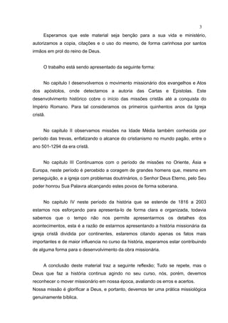 3
      Esperamos que este material seja benção para a sua vida e ministério,
autorizamos a copia, citações e o uso do mesmo, de forma carinhosa por santos
irmãos em prol do reino de Deus.


      O trabalho está sendo apresentado da seguinte forma:


      No capitulo I desenvolvemos o movimento missionário dos evangelhos e Atos
dos apóstolos, onde detectamos a autoria das Cartas e Epistolas. Este
desenvolvimento histórico cobre o início das missões cristãs até a conquista do
Império Romano. Para tal consideramos os primeiros quinhentos anos da Igreja
cristã.


      No capitulo II observamos missões na Idade Média também conhecida por
período das trevas, enfatizando o alcance do cristianismo no mundo pagão, entre o
ano 501-1294 da era cristã.


      No capitulo III Continuamos com o período de missões no Oriente, Ásia e
Europa, neste período é percebido a coragem de grandes homens que, mesmo em
perseguição, e a igreja com problemas doutrinários, o Senhor Deus Eterno, pelo Seu
poder honrou Sua Palavra alcançando estes povos de forma soberana.


      No capitulo IV neste período da história que se estende de 1816 a 2003
estamos nos esforçando para apresenta-lo de forma clara e organizada, todavia
sabemos que o tempo não nos permite apresentarmos os detalhes dos
acontecimentos, esta é a razão de estarmos apresentando a história missionária da
igreja cristã dividida por continentes, estaremos citando apenas os fatos mais
importantes e de maior influencia no curso da história, esperamos estar contribuindo
de alguma forma para o desenvolvimento da obra missionária.


      A conclusão deste material traz a seguinte reflexão; Tudo se repete, mas o
Deus que faz a história continua agindo no seu curso, nós, porém, devemos
reconhecer o mover missionário em nossa época, avaliando os erros e acertos.
Nossa missão é glorificar a Deus, e portanto, devemos ter uma prática missiológica
genuinamente bíblica.
 