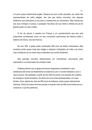 31
um país quase inteiramente pagão. Deparou-se com muita oposição, por parte dos
representantes da velha religião, dos reis que tentou converter, dos ataques
britânicos que perturbava a sua obra e massacrava os convertidos. Mas sobreviveu
aos seus inimigos e cansou a oposição. Na altura da sua morte a Irlanda era já em
grande parte um país cristão.


     O fim do século V assistiu em França a um acontecimento que tem sido
justamente considerado como um dos momentos culminantes da historia cristã, o
batismo de Clovis, reis dos francos.


     No ano 500, a igreja podia contemplar 500 anos de êxitos miraculosos. Não
conhecia ainda quase nada das antigas e estáveis civilizações da índia e da china,
mas constituíra-se na maior força civilizadora do mundo Ocidental.


     Nos grandes concílios desenvolvera um maravilhoso instrumento para
expressão e a conservação da unidade cristã.


     Poderia parecer que a igreja iria buscar progressos constantes e sem
obstáculos até tornar-se literalmente co-extensiva com o mundo habitado e com a
raça humana. Na realidade, a partir do ano 500 iria entrar num período de conflitos
de amargos e desanimadores. Envolver-se-ia em lutas desesperadas, em duas
frentes. Uma, depois de mais de 500 anos de esforços, sairia quase inteiramente
vitoriosa. Outra iria sofrer terríveis perdas e durante mais de 500 anos limitar-se-ia a
conservar o que lhe pertencia.
 