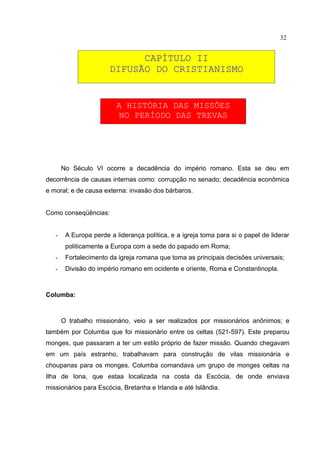 32


                             CAPÍTULO II
                       DIFUSÃO DO CRISTIANISMO


                          A HISTÓRIA DAS MISSÕES
                           NO PERÍODO DAS TREVAS




       No Século VI ocorre a decadência do império romano. Esta se deu em
decorrência de causas internas como: corrupção no senado; decadência econômica
e moral; e de causa externa: invasão dos bárbaros.


Como conseqüências:


   -    A Europa perde a liderança política, e a igreja toma para si o papel de liderar
        politicamente a Europa com a sede do papado em Roma;
   -    Fortalecimento da igreja romana que toma as principais decisões universais;
   -    Divisão do império romano em ocidente e oriente, Roma e Constantinopla.



Columba:



       O trabalho missionário, veio a ser realizados por missionários anônimos; e
também por Columba que foi missionário entre os celtas (521-597). Este preparou
monges, que passaram a ter um estilo próprio de fazer missão. Quando chegavam
em um país estranho, trabalhavam para construção de vilas missionária e
choupanas para os monges. Columba comandava um grupo de monges celtas na
Ilha de Iona, que estaa localizada na costa da Escócia, de onde enviava
missionários para Escócia, Bretanha e Irlanda e até Islândia.
 
