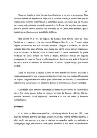 33
     Havia na Inglaterra duas formas de cristianismo, a romana e a escocesa. Elas
diferiam apenas em alguns ritos religiosos. A principal diferença, todavia era que os
missionários romanos reconheciam a autoridade papal, ao passo que os monges
escoceses, cujo cristianismo não fora originário de Roma, não seguiam suas regras.
Em 664, em um sínodo, por causa da influência do rei Oswin, ficou decidido, que a
Igreja inglesa obedecesse a autoridade de Roma.


     Nos século VI e VII, as regiões da Europa mais remota eram as ilhas
Saxônicas e o extremo norte dos mares Bálticos e Mar do norte. Portanto estas
regiões tornaram-se alvo das missões romanas. Gregório I (540-640), ao ver os
ingleses dos olhos azuis chamou-os de anjos, seu sonho era de ser um missionário
entre os saxões, de família nobre, foi considerado o maior missionário da igreja
medieval, foi eleito prefeito de Roma e depois, tornou-se monge em seguida
embaixador do bispo de Roma em Constantinopla, depois da sua volta à Roma foi
escolhido abade do mosteiro de Santo André. Substituiu o papa Pelágio que morreu
em 590.


     Após ter assumido o papado cuidou em fazer realizar seu sonho, enviando o
missionário Agostinho com uma companhia de monges que com muitas dificuldades
na viagem chegaram entre os celtas para começarem um trabalho. O resultado do
trabalho foi a conversão do rei Edelberto de Kent e dez mil saxões foram batizados.


     Com todos estes esforços realizados por estes desbravadores da idade média
até o final desta época, todas as regiões remotas da Europa, Islândia, Irlanda,
Escócia, Bretanha (atual Inglaterra), Germana e o Mar do Norte, já estavam
evangelizados.


Bonifácio:


     O apóstolo da Alemanha (680-754), foi consagrado em Roma em 722 como
bispo da fronteira germana pelo papa Gregório II, no seu retorno Bonifácio destruiu o
altar pagão dos germanos e com a madeira do carvalho, onde era realizada a
consagração pagã, ele construiu uma capela em honra a São Pedro. Ao envelhecer
 