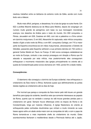 34
resolveu trabalhar entre os bárbaros do extremo norte da Gália, aonde com muito
êxito veio a falecer.


     Muito mais difícil, perigosa, e desastrosa, foi a luta da igreja na outra frente. Em
622 o profeta Maomé deslocou-se de Meca para Medina, depois de congregar um
numero muito grande de peregrinos com base na sua mensagem monoteísta
avançou nos desertos da Arábia para o resto do mundo. Em 650 conquistou a
Pérsia, Jerusalém em 638, Cesárea em 640, com isto a palestina e a Síria caíram
em domínio mulçumano. E em 642, Alexandria foi capturada, esta milícia conquistou
desde o Egito a todo norte da África, e em 697, conquistou Cartago, em 715 a maior
parte da Espanha encontrava-se em mãos mulçumanas, atravessando o Estreito de
Gibraltar, passando pela Espanha sofreram a sua primeira derrota em 732 contra o
general Carlos Martel em Taurs na França. O Islã nunca conseguiu estabelecer-se
ao norte da Europa, contudo o seu avanço prosseguiu em direção a Roma que foi
atacada e saqueada por esta milícia, mas posteriormente eles conseguiram
enfraquecer o movimento missionário das igrejas principalmente no oriente até a
queda de Constantinopla pelos turcos otomanos em 1453, pondo fim a idade média.



Conseqüências:



     O islamismo não conseguiu o domínio da Europa ocidental, mas enfraqueceu o
cristianismo da Ásia menor e África, fechando quase que definitivamente as portas
destas regiões ao cristianismo até os dias de hoje.


     Por incrível que pareça a conquista da Ásia menor pelo islã trouxe um grande
benefício para igreja do ocidente, benefício este que somente interessava ao papado
de Roma, quanto que na verdade o avanço do islã trouxe grandes perdas para o
cristianismo em geral. Sempre houve diferenças entre os bispos de Roma e de
Constantinopla, briga por maiores influencia. A Igreja Nestoriana do oriente já
enfraquecida pelas confusões doutrinárias que vinham a muito minando as suas
bases agora sofre um abalo ainda maior com as conquistas do islã, e com o papa de
Roma tornando-se o mais importante chefe do cristianismo do mundo. Estes
acontecimentos fecharam o mediterrâneo desde a Península Ibérica até o Japão,
 