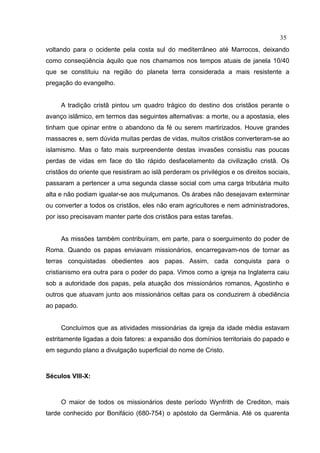 35
voltando para o ocidente pela costa sul do mediterrâneo até Marrocos, deixando
como conseqüência àquilo que nos chamamos nos tempos atuais de janela 10/40
que se constituiu na região do planeta terra considerada a mais resistente a
pregação do evangelho.


     A tradição cristã pintou um quadro trágico do destino dos cristãos perante o
avanço islâmico, em termos das seguintes alternativas: a morte, ou a apostasia, eles
tinham que opinar entre o abandono da fé ou serem martirizados. Houve grandes
massacres e, sem dúvida muitas perdas de vidas, muitos cristãos converteram-se ao
islamismo. Mas o fato mais surpreendente destas invasões consistiu nas poucas
perdas de vidas em face do tão rápido desfacelamento da civilização cristã. Os
cristãos do oriente que resistiram ao islã perderam os privilégios e os direitos sociais,
passaram a pertencer a uma segunda classe social com uma carga tributária muito
alta e não podiam igualar-se aos mulçumanos. Os árabes não desejavam exterminar
ou converter a todos os cristãos, eles não eram agricultores e nem administradores,
por isso precisavam manter parte dos cristãos para estas tarefas.


     As missões também contribuíram, em parte, para o soerguimento do poder de
Roma. Quando os papas enviavam missionários, encarregavam-nos de tornar as
terras conquistadas obedientes aos papas. Assim, cada conquista para o
cristianismo era outra para o poder do papa. Vimos como a igreja na Inglaterra caiu
sob a autoridade dos papas, pela atuação dos missionários romanos, Agostinho e
outros que atuavam junto aos missionários celtas para os conduzirem à obediência
ao papado.


     Concluímos que as atividades missionárias da igreja da idade média estavam
estritamente ligadas a dois fatores: a expansão dos domínios territoriais do papado e
em segundo plano a divulgação superficial do nome de Cristo.



Séculos VIII-X:



     O maior de todos os missionários deste período Wynfrith de Crediton, mais
tarde conhecido por Bonifácio (680-754) o apóstolo da Germânia. Até os quarenta
 