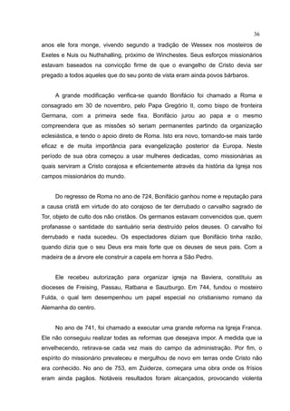 36
anos ele fora monge, vivendo segundo a tradição de Wessex nos mosteiros de
Exetes e Nuis ou Nuthshalling, próximo de Winchestes. Seus esforços missionários
estavam baseados na convicção firme de que o evangelho de Cristo devia ser
pregado a todos aqueles que do seu ponto de vista eram ainda povos bárbaros.


     A grande modificação verifica-se quando Bonifácio foi chamado a Roma e
consagrado em 30 de novembro, pelo Papa Gregório II, como bispo de fronteira
Germana, com a primeira sede fixa. Bonifácio jurou ao papa e o mesmo
compreendera que as missões só seriam permanentes partindo da organização
eclesiástica, e tendo o apoio direto de Roma. Isto era novo, tornando-se mais tarde
eficaz e de muita importância para evangelização posterior da Europa. Neste
período de sua obra começou a usar mulheres dedicadas, como missionárias as
quais serviram a Cristo corajosa e eficientemente através da história da Igreja nos
campos missionários do mundo.


     Do regresso de Roma no ano de 724, Bonifácio ganhou nome e reputação para
a causa cristã em virtude do ato corajoso de ter derrubado o carvalho sagrado de
Tor, objeto de culto dos não cristãos. Os germanos estavam convencidos que, quem
profanasse o santidade do santuário seria destruído pelos deuses. O carvalho foi
derrubado e nada sucedeu. Os espectadores diziam que Bonifácio tinha razão,
quando dizia que o seu Deus era mais forte que os deuses de seus pais. Com a
madeira de a árvore ele construir a capela em honra a São Pedro.


     Ele recebeu autorização para organizar igreja na Baviera, constituiu as
dioceses de Freising, Passau, Ratbana e Sauzburgo. Em 744, fundou o mosteiro
Fulda, o qual tem desempenhou um papel especial no cristianismo romano da
Alemanha do centro.


     No ano de 741, foi chamado a executar uma grande reforma na Igreja Franca.
Ele não conseguiu realizar todas as reformas que desejava impor. A medida que ia
envelhecendo, retirava-se cada vez mais do campo da administração. Por fim, o
espírito do missionário prevaleceu e mergulhou de novo em terras onde Cristo não
era conhecido. No ano de 753, em Zuiderze, começara uma obra onde os frísios
eram ainda pagãos. Notáveis resultados foram alcançados, provocando violenta
 